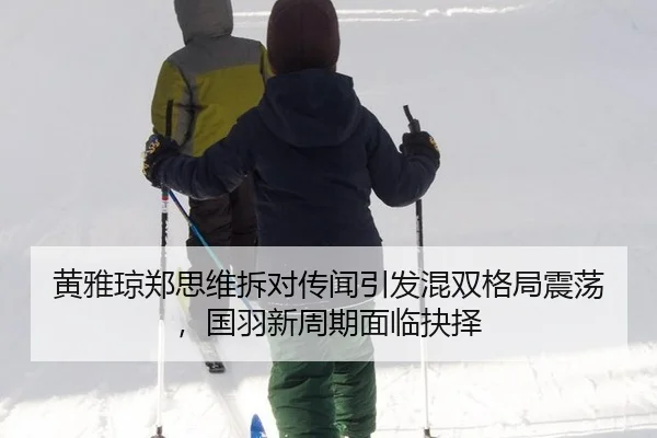 黄雅琼郑思维拆对传闻引发混双格局震荡，国羽新周期面临抉择